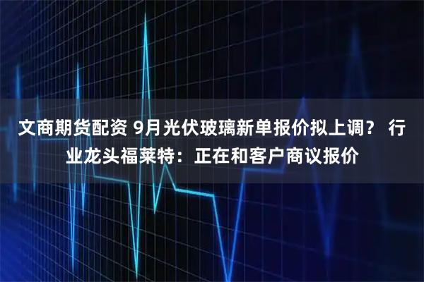 文商期货配资 9月光伏玻璃新单报价拟上调？ 行业龙头福莱特：正在和客户商议报价