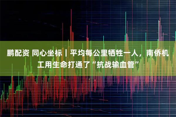 鹏配资 同心坐标｜平均每公里牺牲一人，南侨机工用生命打通了“抗战输血管”