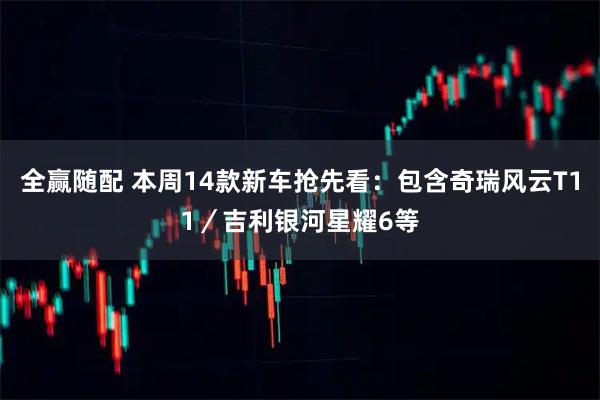 全赢随配 本周14款新车抢先看：包含奇瑞风云T11／吉利银河星耀6等