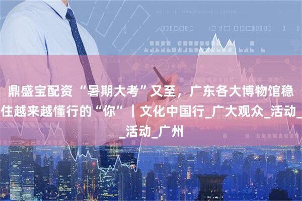 鼎盛宝配资 “暑期大考”又至，广东各大博物馆稳稳接住越来越懂行的“你”｜文化中国行_广大观众_活动_广州