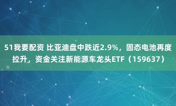 51我要配资 比亚迪盘中跌近2.9%，固态电池再度拉升，资金关注新能源车龙头ETF（159637）