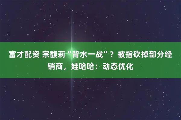 富才配资 宗馥莉“背水一战”？被指砍掉部分经销商，娃哈哈：动态优化